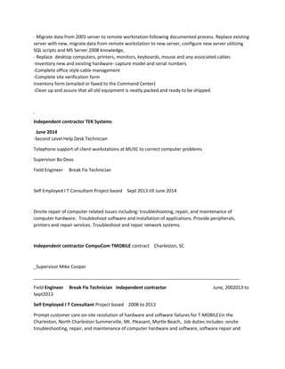 - Migrate data from 2003 server to remote workstation following documented process. Replace existing
server with new, migrate data from remote workstation to new server, configure new server utilizing
SQL scripts and MS Server 2008 knowledge,
- Replace desktop computers, printers, monitors, keyboards, mouse and any associated cables
-Inventory new and existing hardware- capture model and serial numbers
-Complete office style cable management
-Complete site verification form
inventory form (emailed or faxed to the Command Center)
-Clean up and assure that all old equipment is neatly packed and ready to be shipped.
Independent contractor TEK Systems
June 2014
-Second Level Help Desk Technician
Telephone support of client workstations at MUSC to correct computer problems
Supervisor Bo Deas
Field Engineer Break Fix Technician
Self Employed I T Consultant Project based Sept 2013 till June 2014
Onsite repair of computer related issues including: troubleshooting, repair, and maintenance of
computer hardware. Troubleshoot software and installation of applications. Provide peripherals,
printers and repair services. Troubleshoot and repair network systems.
Independent contractor CompuCom TMOBILE contract Charleston, SC
_Supervisor Mike Cooper
_________________________________________________________________________________
Field Engineer Break Fix Technician independent contractor June, 2002013 to
Sept2013
Self Employed I T Consultant Project based 2008 to 2013
Prompt customer care on-site resolution of hardware and software failures for T-MOBILE1in the
Charleston, North Charleston Summerville, Mt. Pleasant, Myrtle Beach,. Job duties includes: onsite
troubleshooting, repair, and maintenance of computer hardware and software, software repair and
 