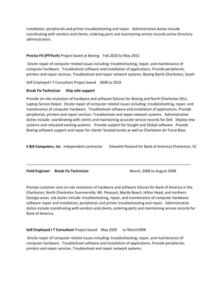 installation; peripherals and printer troubleshooting and repair. Administrative duties include
coordinating with vendors and clients, ordering parts and maintaining service records active Directory
administration.
Precise Fit (PFITech) Project based at Boeing Feb 2010 to May 2011
Onsite repair of computer related issues including: troubleshooting, repair, and maintenance of
computer hardware. Troubleshoot software and installation of applications. Provide peripherals,
printers and repair services. Troubleshoot and repair network systems. Boeing North Charleston, South
Self Employed I T Consultant Project based 2008 to 2010
Break Fix Technician Ship side support
Provide on-site resolution of hardware and software failures for Boeing and North Charleston DELL
Laptop Service Depot. Onsite repair of computer related issues including: troubleshooting, repair, and
maintenance of computer hardware. Troubleshoot software and installation of applications. Provide
peripherals, printers and repair services. Troubleshoot and repair network systems. Administrative
duties include: coordinating with clients and maintaining accurate service records for Dell. Deploy new
systems and relocated existing systems. Provide support for Vought and Global software. Provide
Boeing software support and repair for clients' located onsite as well as Charleston Air Force Base.
S &A Computers, Inc. Independent contractor (Hewlett-Packard for Bank of America) Charleston, SC
__________________________________________________________________________________
Field Engineer Break Fix Technician March, 2008 to August 2008
Prompt customer care on-site resolution of hardware and software failures for Bank of America in the
Charleston, North Charleston Summerville, Mt. Pleasant, Myrtle Beach, Hilton Head, and northern
Georgia areas. Job duties include: troubleshooting, repair, and maintenance of computer hardware;
software repair and installation; peripherals and printer troubleshooting and repair. Administrative
duties include coordinating with vendors and clients, ordering parts and maintaining service records for
Bank of America.
Self Employed I T Consultant Project based May 2005 to March2008
Onsite repair of computer related issues including: troubleshooting, repair, and maintenance of
computer hardware. Troubleshoot software and installation of applications. Provide peripherals,
printers and repair services. Troubleshoot and repair network systems.
 