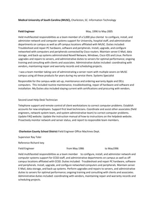 Medical University of South Carolina (MUSC), Charleston, SC. Information Technology
Field Engineer May, 1996 to May 2005
Held multifaceted responsibilities as a team member of a 5,000 plus cliental to configure, install, and
administer network and computer systems support for University, hospital staff, and administrative
departments on campus as well as off campus locations affiliated with MUSC. Duties included:
Troubleshoot and repair PC hardware, software and peripherals. Install, upgrade, and configure
networked with computers and peripherals connected by Cisco routers. Maintain server E-Mail, data
storage, and back-up systems administrated Novell Netware, Windows, Cisco IOS and Linux. Perform
upgrades and repairs to servers, and administrative duties to servers for optimal performance; ongoing
training and consulting with clients and associates. Administrative duties included: coordinating with
vendors, maintaining repair and warranty records and scheduling projects.
I was a team member taking care of administrating a server room with multiple severs on MUSC
campus using all these products for years during my service there. Systems Specialist
Responsible for the campus-wide set-up, maintenance and ordering warranty Apple and DELL
computers. This included routine maintenance, troubleshooting, repair of hardware and software and
installation. My Duties also included staying current with certifications and procuring with vendors.
Second Level Help Desk Technician
Telephone support and remote control of client workstations to correct computer problems. Establish
accounts for new employees. Support first level technicians. Coordinate and assist other associates (field
engineers, network system team, and system administrative team) to correct computer problems.
Update FAQ website. Update the instruction manual of how-to instructions on the helpdesk website.
Proactively monitor network and server status, and report to responsible team members.
Charleston County School District Field Engineer Office Machines Dept.
Supervisor Ray Toler
Reference Richard Ivey
Field Engineer from May 1986 to May1996
Held multifaceted responsibilities as a team member to configure, install, and administer network and
computer systems support for CCSD staff, and administrative departments on campus as well as off
campus locations affiliated with CCSD. Duties included: Troubleshoot and repair PC hardware, software
and peripherals. Install, upgrade, and configure networked computers and peripherals. Maintain server
E-Mail, data storage, and back-up systems. Perform upgrades and repairs to servers, and administrative
duties to servers for optimal performance; ongoing training and consulting with clients and associates.
Administrative duties included: coordinating with vendors, maintaining repair and warranty records and
scheduling projects.
 