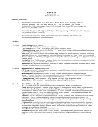CHERYL WADE
(415) 640-8105
cheri_wade@yahoo.com
Skills and Qualifications:
· MS Office/Windows: PowerPoint, Excel, Word, Outlook, Rumba, Access, Macola, Hospitality, EMS, File
Maker Pro, Bloomberg, Cusip, Lotus Notes, Win Cert, BASYS, File Trail, Systema, Kofax, Envision,
Workspeed, One Facility, Risermanager, Capture, Yardi, Dashboard, Citrix, Concur, MRI, Aware Manager, Win
Air, Nexus Payables, EPIC and Cisco.
· Underwriting Principals (certificate), product rollout class, effective questioning, conflict resolution, style preferences,
and group health insurance (certificate).
· Professional, dedicated punctual, reliable, team oriented, hands-on and fast learner. Self-motivated, self-
directed and possesses excellent communication skills.
Experience:
3/15- current Premier Staffing/Contract employee
Various roles: EA, administrative, reception and conferences.
VMG Partners – EA to CFO & 3 MD’s – Concur, travel, outlook and special projects.
Friedman, Fleischer & Lowe – EA for CFO, 2MD’s & 1 VP – travel/Concur, outlook scheduling, ordered daily lunch, special
projects and general office duties.
Stifel – EA to 4 MD’s – travel, updating daily Bloomberg report, screening calls, outlook scheduling and general office duties.
Blackrock - Administrative assistant supporting two Senior Managing Directors and their teams; Concur- travel international
/domestic and expenses. Scheduling, creating itineraries, travel agendas, ordering team lunches, guest list, department interviews
& various projects.
Piper Jaffray – Front Desk Coordinator – Answered phones, greet clients, conference room set up, conference room booking,
restocked kitchen, signed for deliveries and sorted mail.
Woodruff Sawyer – Reception - searched e-fax claims/policies in EPIC & routed to correct agent, preliminary notices, greeted
visitors and booked conference rooms in outlook.
5/07 - current Innovations/contract employee- various roles
JMP Group – Receptionist – Answered phones, greet clients, restocked kitchen and sorted mail. Entered guests for security
list and service requests in Workspeed.
Qatalyst Partners – Admin support – expenses in Concur, cataloged marketing materials and updated HR files.
Genstar - Front Desk Coordinator- greet guests, updated security list, answered phones, restocked kitchen/office supplies,
sorted mail, delivered packages and tidiness of gym/women’s locker room.
Cushman Wakefield – Office coordinator – Nexus payables, Yardi, greet guests and answered phones.
Kidder Mathews- Office coordinator - general office duties and completing Win Air forms.
5/07 – 3/15 Robert Half International/Contract employee
As EA for– private equity, real estate investment and SF Botanical gardens. Worked various conferences.
.Phacil, Inc. - Office Coordinator – Answered phones, monitored EFax transmissions, ordered lunches, supplies, scanning,
contact with vendors, building management, outlook scheduling, process mail/packages, invoices, arranged limo
service/hotel stays and set up happy hours. Executed art move for founder of company. Human Resources support: Updated
Contract Lists and Employee Contact Lists in Excel. Marketing support: requested V cards, designed business cards and
shipped them to employees; also sent out promotional materials.
Jamestown LP –Office Manager/EA-Reported directly to the V P, MRI- accounting needs, weekly invoices before deadline
to accounting , Concur- created expense reports, and travel itineraries for multiple employees, point of contact with
/building management and vendors, ordered office supplies, catering and corporate apartment Aware Manager- building
management program
CB Richard Ellis- as the Real Estate Services Coordinator I issued building badges/photos, maintained office equipment,
handled tenant inquires via phone/online, updated COI’s, created phone utility key log, radioed engineers, trained tenants on
facility programs, set up water and paper shredding services, interacted with building security, processed invoices, vendor
contact and performed general office duties.
Turner Construction: Administrative support and various tasks. .
Grand Hyatt San Francisco: Sales Assistant. As sales assistance I created sales contracts, proposals, leads, internals, site
inspections, verified meetings/conferences, answered phones, drafted letters and generated daily showrooms availability
email.
 