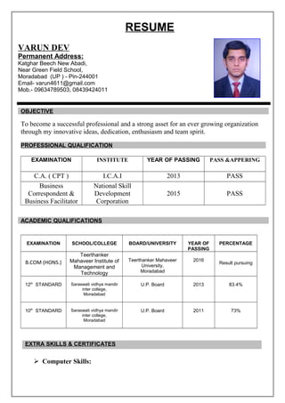 RESUME
VARUN DEV
Permanent Address:
Katghar Beech New Abadi,
Near Green Field School,
Moradabad (UP ) - Pin-244001
Email- varun4611@gmail.com
Mob.- 09634789503, 08439424011
OBJECTIVE
To become a successful professional and a strong asset for an ever growing organization
through my innovative ideas, dedication, enthusiasm and team spirit.
PROFESSIONAL QUALIFICATION
EXAMINATION INSTITUTE YEAR OF PASSING PASS &APPERING
C.A. ( CPT ) I.C.A.I 2013 PASS
Business
Correspondent &
Business Facilitator
National Skill
Development
Corporation
2015 PASS
ACADEMIC QUALIFICATIONS
EXAMINATION SCHOOL/COLLEGE BOARD/UNIVERSITY YEAR OF
PASSING
PERCENTAGE
B.COM (HONS.)
Teerthanker
Mahaveer Institute of
Management and
Technology
Teerthanker Mahaveer
University,
Moradabad
2016
Result pursuing
12th
STANDARD Saraswati vidhya mandir
inter college,
Moradabad
U.P. Board 2013 83.4%
10th
STANDARD Saraswati vidhya mandir
inter college,
Moradabad
U.P. Board 2011 73%
EXTRA SKILLS & CERTIFICATES
 Computer Skills:
 