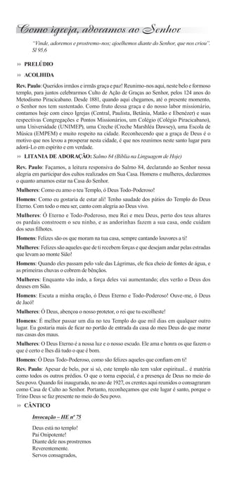Como igreja, adoramos ao Senhor
       “Vinde, adoremos e prostremo-nos; ajoelhemos diante do Senhor, que nos criou”.
       Sl 95,6

   PRELÚDIO
   ACOLHIDA
Rev. Paulo: Queridos irmãos e irmãs graça e paz! Reunimo-nos aqui, neste belo e formoso
templo, para juntos celebrarmos Culto de Ação de Graças ao Senhor, pelos 124 anos do
Metodismo Piracicabano. Desde 1881, quando aqui chegamos, até o presente momento,
o Senhor nos tem sustentado. Como fruto dessa graça e do nosso labor missionário,
contamos hoje com cinco Igrejas (Central, Paulista, Betânia, Matão e Ebenézer) e suas
respectivas Congregações e Pontos Missionários, um Colégio (Colégio Piracicabano),
uma Universidade (UNIMEP), uma Creche (Creche Marshléa Dawsey), uma Escola de
Música (EMPEM) e muito respeito na cidade. Reconhecendo que a graça de Deus é o
motivo que nos levou a prosperar nesta cidade, é que nos reunimos neste santo lugar para
adorá-Lo em espírito e em verdade.
   LITANIA DE ADORAÇÃO: Salmo 84 (Bíblia na Linguagem de Hoje)
Rev. Paulo: Façamos, a leitura responsiva do Salmo 84, declarando ao Senhor nossa
alegria em participar dos cultos realizados em Sua Casa. Homens e mulheres, declaremos
o quanto amamos estar na Casa do Senhor.
Mulheres: Como eu amo o teu Templo, ó Deus Todo-Poderoso!
Homens: Como eu gostaria de estar ali! Tenho saudade dos pátios do Templo do Deus
Eterno. Com todo o meu ser, canto com alegria ao Deus vivo.
Mulheres: Ó Eterno e Todo-Poderoso, meu Rei e meu Deus, perto dos teus altares
os pardais constroem o seu ninho, e as andorinhas fazem a sua casa, onde cuidam
dos seus ﬁlhotes.
Homens: Felizes são os que moram na tua casa, sempre cantando louvores a ti!
Mulheres: Felizes são aqueles que de ti recebem forças e que desejam andar pelas estradas
que levam ao monte Sião!
Homens: Quando eles passam pelo vale das Lágrimas, ele ﬁca cheio de fontes de água, e
as primeiras chuvas o cobrem de bênçãos.
Mulheres: Enquanto vão indo, a força deles vai aumentando; eles verão o Deus dos
deuses em Sião.
Homens: Escuta a minha oração, ó Deus Eterno e Todo-Poderoso! Ouve-me, ó Deus
de Jacó!
Mulheres: Ó Deus, abençoa o nosso protetor, o rei que tu escolheste!
Homens: É melhor passar um dia no teu Templo do que mil dias em qualquer outro
lugar. Eu gostaria mais de ﬁcar no portão de entrada da casa do meu Deus do que morar
nas casas dos maus.
Mulheres: O Deus Eterno é a nossa luz e o nosso escudo. Ele ama e honra os que fazem o
que é certo e lhes dá tudo o que é bom.
Homens: Ó Deus Todo-Poderoso, como são felizes aqueles que conﬁam em ti!
Rev. Paulo: Apesar de belo, por si só, este templo não tem valor espiritual... é matéria
como todos os outros prédios. O que o torna especial, é a presença de Deus no meio do
Seu povo. Quando foi inaugurado, no ano de 1927, os crentes aqui reunidos o consagraram
como Casa de Culto ao Senhor. Portanto, reconheçamos que este lugar é santo, porque o
Trino Deus se faz presente no meio do Seu povo.
   CÂNTICO

       Invocação – HE nº 75
       Deus está no templo!
       Pai Onipotente!
       Diante dele nos prostremos
       Reverentemente.
       Servos consagrados,
 