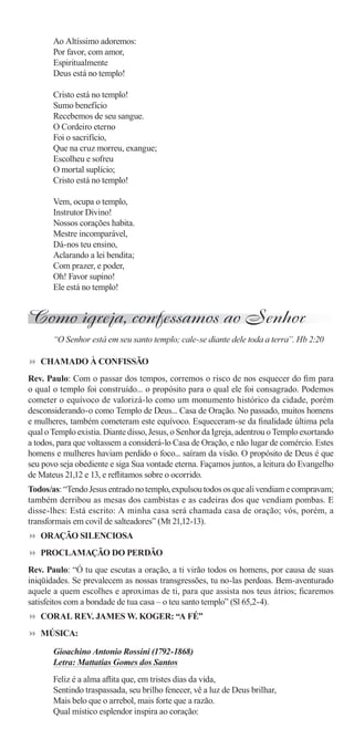 Ao Altíssimo adoremos:
       Por favor, com amor,
       Espiritualmente
       Deus está no templo!

       Cristo está no templo!
       Sumo benefício
       Recebemos de seu sangue.
       O Cordeiro eterno
       Foi o sacrifício,
       Que na cruz morreu, exangue;
       Escolheu e sofreu
       O mortal suplício;
       Cristo está no templo!

       Vem, ocupa o templo,
       Instrutor Divino!
       Nossos corações habita.
       Mestre incomparável,
       Dá-nos teu ensino,
       Aclarando a lei bendita;
       Com prazer, e poder,
       Oh! Favor supino!
       Ele está no templo!


Como igreja, confessamos ao Senhor
       “O Senhor está em seu santo templo; cale-se diante dele toda a terra”. Hb 2:20

   CHAMADO À CONFISSÃO
Rev. Paulo: Com o passar dos tempos, corremos o risco de nos esquecer do ﬁm para
o qual o templo foi construído... o propósito para o qual ele foi consagrado. Podemos
cometer o equívoco de valorizá-lo como um monumento histórico da cidade, porém
desconsiderando-o como Templo de Deus... Casa de Oração. No passado, muitos homens
e mulheres, também cometeram este equívoco. Esqueceram-se da ﬁnalidade última pela
qual o Templo existia. Diante disso, Jesus, o Senhor da Igreja, adentrou o Templo exortando
a todos, para que voltassem a considerá-lo Casa de Oração, e não lugar de comércio. Estes
homens e mulheres haviam perdido o foco... saíram da visão. O propósito de Deus é que
seu povo seja obediente e siga Sua vontade eterna. Façamos juntos, a leitura do Evangelho
de Mateus 21,12 e 13, e reﬂitamos sobre o ocorrido.
Todos/as: “Tendo Jesus entrado no templo, expulsou todos os que ali vendiam e compravam;
também derribou as mesas dos cambistas e as cadeiras dos que vendiam pombas. E
disse-lhes: Está escrito: A minha casa será chamada casa de oração; vós, porém, a
transformais em covil de salteadores” (Mt 21,12-13).
   ORAÇÃO SILENCIOSA
   PROCLAMAÇÃO DO PERDÃO
Rev. Paulo: “Ó tu que escutas a oração, a ti virão todos os homens, por causa de suas
iniqüidades. Se prevalecem as nossas transgressões, tu no-las perdoas. Bem-aventurado
aquele a quem escolhes e aproximas de ti, para que assista nos teus átrios; ﬁcaremos
satisfeitos com a bondade de tua casa – o teu santo templo” (Sl 65,2-4).
   CORAL REV. JAMES W. KOGER: “A FÉ”
   MÚSICA:

       Gioachino Antonio Rossini (1792-1868)
       Letra: Mattatias Gomes dos Santos
       Feliz é a alma aﬂita que, em tristes dias da vida,
       Sentindo traspassada, seu brilho fenecer, vê a luz de Deus brilhar,
       Mais belo que o arrebol, mais forte que a razão.
       Qual místico esplendor inspira ao coração:
 