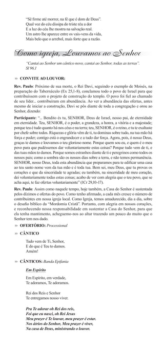 “Sê ﬁrme até morrer, na fé que é dom de Deus”.
       Qual voz do céu dissipa do triste réu a dor
       E a luz do céu lhe mostra na salvação real.
       Um astro lhe aparece entre os vais-vens da vida,
       Mais belo que o arrebol, mais forte que a razão.


Como igreja, Louvamos ao Senhor
       “Cantai ao Senhor um cântico novo, cantai ao Senhor, todas as terras”.
       Sl 96,1

   CONVITE AO LOUVOR:
Rev. Paulo: Próximo de sua morte, o Rei Davi, seguindo o exemplo de Moisés, na
preparação do Tabernáculo (Ex 25,1-8), conclamou todo o povo de Israel para que
contribuíssem com o projeto de construção do templo. O povo foi ﬁel ao chamado
de seu líder... contribuíram em abundância. Ao ver a abundância das ofertas, antes
mesmo de iniciar a construção, Davi se pôs diante de toda a congregação e orou ao
Senhor, dizendo:
Participante: “... Bendito és tu, SENHOR, Deus de Israel, nosso pai, de eternidade
em eternidade. Teu, SENHOR, é o poder, a grandeza, a honra, a vitória e a majestade;
porque teu é tudo quanto há nos céus e na terra; teu, SENHOR, é o reino, e tu te exaltaste
por chefe sobre todos. Riquezas e glória vêm de ti, tu dominas sobre tudo, na tua mão há
força e poder; contigo está o engrandecer e a tudo dar força. Agora, pois, ó nosso Deus,
graças te damos e louvamos o teu glorioso nome. Porque quem sou eu, e quem é o meu
povo para que pudéssemos dar voluntariamente estas coisas? Porque tudo vem de ti, e
das tuas mãos to damos. Porque somos estranhos diante de ti e peregrinos como todos os
nossos pais; como a sombra são os nossos dias sobre a terra, e não temos permanência.
SENHOR, nosso Deus, toda esta abundância que preparamos para te ediﬁcar uma casa
ao teu santo nome vem da tua mão e é toda tua. Bem sei, meu Deus, que tu provas os
corações e que da sinceridade te agradas; eu também, na sinceridade de meu coração,
dei voluntariamente todas estas coisas; acabo de ver com alegria que o teu povo, que se
acha aqui, te faz ofertas voluntariamente” (1Cr 29,10-17).
Rev. Paulo: Assim como naquele tempo, hoje também, a Casa do Senhor é sustentada
pelos dízimos e ofertas do povo. Como tenho aﬁrmado, a cada mês cresce o número de
contribuintes em nossa igreja local. Como Igreja, temos amadurecido, dia a dia, sobre
o desaﬁo bíblico da “Mordomia Cristã”. Portanto, com alegria em nossos corações,
e reconhecendo nossa responsabilidade em sustentar a Casa do Senhor, para que
ela tenha mantimento, acheguemo-nos ao altar trazendo um pouco do muito que o
Senhor tem nos dado.
   OFERTÓRIO: Processional
   CÂNTICO
       Tudo vem de Ti, Senhor,
       E do que é Teu to damos.
       Amém!

   CÂNTICOS: Banda Epifania

       Em Espírito
       Em Espírito, em verdade,
       Te adoramos, Te adoramos.

       Rei dos Reis e Senhor
       Te entregamos nosso viver.

       Pra Te adorar oh Rei dos reis,
       Foi que eu nasci, oh Rei Jesus
       Meu prazer é Te louvar, meu prazer é estar.
       Nos átrios do Senhor, Meu prazer é viver,
       Na casa de Deus, ministrando o louvor.
 