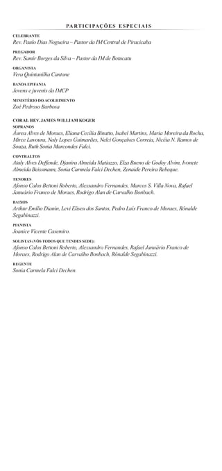PA R T I C I PAÇ Õ E S E S P E C I A I S
CELEBRANTE
Rev. Paulo Dias Nogueira – Pastor da IM Central de Piracicaba
PREGADOR
Rev. Samir Borges da Silva – Pastor da IM de Botucatu
ORGANISTA
Vera Quintanilha Cantone
BANDA EPIFANIA
Jovens e juvenis da IMCP
MINISTÉRIO DO ACOLHIMENTO
Zoé Pedroso Barbosa

CORAL REV. JAMES WILLIAM KOGER
SOPRANOS
Áurea Alves de Moraes, Eliana Cecília Binatto, Isabel Martins, Maria Moreira da Rocha,
Mirce Lavoura, Naly Lopes Guimarães, Nelci Gonçalves Correia, Nicéia N. Ramos de
Souza, Ruth Sonia Marcondes Falci.
CONTRALTOS
Ataly Alves Deffende, Djanira Almeida Matiazzo, Elza Bueno de Godoy Alvim, Ivonete
Almeida Beissmann, Sonia Carmela Falci Dechen, Zenaide Pereira Rebeque.
TENORES
Afonso Calos Bettoni Roberto, Alexsandro Fernandes, Marcos S. Villa Nova, Rafael
Januário Franco de Moraes, Rodrigo Alan de Carvalho Bonbach.
BAIXOS
Arthur Emílio Dianin, Levi Eliseu dos Santos, Pedro Luís Franco de Moraes, Rônalde
Segabinazzi.
PIANISTA
Joanice Vicente Casemiro.
SOLISTAS (VÓS TODOS QUE TENDES SEDE):
Afonso Calos Bettoni Roberto, Alexsandro Fernandes, Rafael Januário Franco de
Moraes, Rodrigo Alan de Carvalho Bonbach, Rônalde Segabinazzi.
REGENTE
Sonia Carmela Falci Dechen.
 