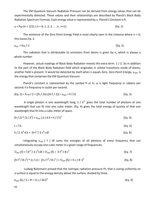 10
The EM Quantum Vacuum Radiation Pressure can be derived from energy values that can be
experimentally detected. These values and their relationships are described by Planck's Black Body
Radiation Spectrum Formula. Each energy value is represented by u. Planck's Constant is ħ.
u = ħω (n + 1/2); { n = 0, 1, 2, 3 . . . n, n+1} (Eq. 1)
The existence of the Zero Point Energy Field is most clearly seen in the instance where n = 0;
this leaves Eq. 2.
uzpe = ħω / 2 (Eq. 2)
The radiation that is attributable to emissions from atoms is given by n, which is always a
whole number.
However, actual readings of Black Body Radiation reveals the extra term: 1 / 2. So in addition
to the part of the Black Body Radiation field which originates in orbital transitions inside of atoms,
another field is present. It would be detected by itself when n equals Zero. Zero-Point Energy, uzpe, is
the energy that comprises the EM Quantum Vacuum.
Planck's constant is represented by the symbol ħ or h; ω is light frequency in radians per
second; f is frequency in cycles per second.
(Eq. 2) = ħ ω / 2 = [(h / 2π) (2π f / 2)] = uzpe = h f /2 (Eq. 3)
A single photon is one wavelength long; 1 / λ3
gives the total number of photons of one
wavelength that can fit into one cubic meter. (Eq. 4) gives the total energy of quanta of that one
wavelength that fit into a cubic meter of space.
(h / 2) * (1 / λ3
) = uzpe ( λ ) d λ = h / 2 λ3
(Eq. 4)
c = f λ (Eq. 5)
h / 2 λ3
d λ = (h f 3
/ 2 c3
) df (Eq. 6)
Integrating uzpe ( f ) df sums the energies of all photons of every frequency that can
simultaneously occupy one cubic meter in a given range of frequencies.
Uzpe (f) =  (f 3
/ 2 c3
)df = Uzpe (f) = h f 4
/ 8 c3
(Eq. 7)
(h f 4
/ 8 c3
) * (c / c)= (h c f 4
/ 8 c3
) = Uzpe (λ) = h c / 8 λ4
(Eq. 8)
Ludwig Boltzmann proved that the isotropic radiation-pressure Pr, that is acting uniformly on
a surface is equal to the energy-density above the surface, divided by three.
Uzpe (λ) / 3 = Pr = h c / 24 λ4
(Eq. 9)
 