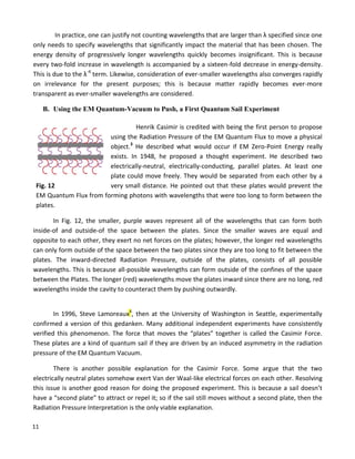 11
In practice, one can justify not counting wavelengths that are larger than λ specified since one
only needs to specify wavelengths that significantly impact the material that has been chosen. The
energy density of progressively longer wavelengths quickly becomes insignificant. This is because
every two-fold increase in wavelength is accompanied by a sixteen-fold decrease in energy-density.
This is due to the λ-4
term. Likewise, consideration of ever-smaller wavelengths also converges rapidly
on irrelevance for the present purposes; this is because matter rapidly becomes ever-more
transparent as ever-smaller wavelengths are considered.
B. Using the EM Quantum-Vacuum to Push, a First Quantum Sail Experiment
Henrik Casimir is credited with being the first person to propose
using the Radiation Pressure of the EM Quantum Flux to move a physical
object.3
He described what would occur if EM Zero-Point Energy really
exists. In 1948, he proposed a thought experiment. He described two
electrically-neutral, electrically-conducting, parallel plates. At least one
plate could move freely. They would be separated from each other by a
Fig. 12 very small distance. He pointed out that these plates would prevent the
EM Quantum Flux from forming photons with wavelengths that were too long to form between the
plates.
In Fig. 12, the smaller, purple waves represent all of the wavelengths that can form both
inside-of and outside-of the space between the plates. Since the smaller waves are equal and
opposite to each other, they exert no net forces on the plates; however, the longer red wavelengths
can only form outside of the space between the two plates since they are too long to fit between the
plates. The inward-directed Radiation Pressure, outside of the plates, consists of all possible
wavelengths. This is because all-possible wavelengths can form outside of the confines of the space
between the Plates. The longer (red) wavelengths move the plates inward since there are no long, red
wavelengths inside the cavity to counteract them by pushing outwardly.
In 1996, Steve Lamoreaux4
, then at the University of Washington in Seattle, experimentally
confirmed a version of this gedanken. Many additional independent experiments have consistently
verified this phenomenon. The force that moves the “plates” together is called the Casimir Force.
These plates are a kind of quantum sail if they are driven by an induced asymmetry in the radiation
pressure of the EM Quantum Vacuum.
There is another possible explanation for the Casimir Force. Some argue that the two
electrically neutral plates somehow exert Van der Waal-like electrical forces on each other. Resolving
this issue is another good reason for doing the proposed experiment. This is because a sail doesn’t
have a “second plate” to attract or repel it; so if the sail still moves without a second plate, then the
Radiation Pressure Interpretation is the only viable explanation.
 