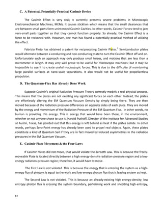 12
C. A Patented, Potentially-Practical Casimir Device
The Casimir Effect is very real; it currently presents severe problems in Microscopic
Electromechanical Machines, MEMs. It causes sticktion which means that the small clearances that
are between small parts form unintended Casimir Cavities. In other words, Casimir Forces tend to jam
very-small parts together so that they cannot function properly. So already, the Casimir Effect is a
force to be reckoned-with. However, one man has found a potentially-practical method of utilizing
the effect.
Fabrizio Pinto has obtained a patent for reciprocating Casimir Plates.5
Semiconductor plates
would alternate between a conducting and non-conducting state to turn the Casimir Effect off and on.
Unfortunately such an approach may only produce small forces, and motions that are less than a
micrometer in length. It may very well prove to be useful for microscopic machines; but it may be
impossible to use it to create useful macroscopic forces. This is due to the difficulty of maintaining
large parallel surfaces at nano-scale separations. It also would not be useful for propellantless
propulsion.
D. The Quantum-Flux Has Already Done Work
Suppose Casimir's original Radiation Pressure Theory correctly models a real physical process.
This means that the plates are not exerting any significant forces on each other. Instead, the plates
are effortlessly altering the EM Quantum Vacuum Density by simply being there. They are then
moved because of the radiation pressure differences on opposite sides of each plate. They are moved
by the energy and momentum of the Radiation Pressure of the EM Quantum Flux. In other words, no
human is providing this energy. This is energy that would have been there, in the environment,
whether or not anyone chose to use it. Harold Puthoff, Director of the Institute for Advanced Studies
at Austin, Texas, has pointed out that this energy is left behind as heat if the plates collide. In other
words, perhaps Zero-Point energy has already been used to propel real objects. Again, these plates
constitute a kind of Quantum Sail if they are in fact moved by induced asymmetries in the radiation
pressures in the EM Quantum Vacuum.
E. Casimir Plate Movement & the Four Laws
If Casimir Plates did not move, that would violate the Zeroeth Law. This is because the freely-
moveable Plate is located directly between a high energy-density radiation-pressure region and a low-
energy radiation-pressure region; therefore, it would have to move.
The First Law is not violated. This is because the energy that is entering the system as a high-
energy flux of photons is equal to the work and low-energy photon flux that is leaving system as heat.
The Second Law is not violated. This is because an already-existing high energy-density, low
entropy photon flux is crossing the system boundary, performing work and shedding high-entropy,
 