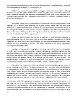 13
low energy-density heat which then exits across the System Boundary. Therefore Entropy is increasing
and energy density is decreasing, just as they should do.
The Third Law concerns the usual inability of energy to transfer in the absence of two differing
Thermal Reservoirs. It is not the machine that is exceptional in this case. Rather, the Quantum Flux
itself is defined as the energy that remains in otherwise empty space, when all heat energy has been
removed. This is one reason why it is called Zero-Point Energy (ZPE.) Of course it is also still present at
all non-zero temperatures.
ZPE literally has no thermal potential because differences in energy potential cannot flow
together. This is because each generation of particles vanishes before they can redistribute
themselves. Each generation of particles is replaced by a new generation of particles that appears in
the same general distribution as the previous generation of particles appeared. Casimir's Plates move
because they store multiple generations of energy that is collected as the photons collide more with
one side of each plate than with the opposite side.
Though the Quantum Flux is non-thermal, its spectrum is, highly energetic, especially at
wavelengths below 50 nm. In other words, being at Zero-Temperature does not mean that its energy
potential is Zero. Again, one is using the low-entropy, high-energy density Radiation Pressure of very-
intense, very-small wavelengths to do work. That work is dissipated as low-energy, high-entropy
wavelengths of infrared radiation.
Basically, the Third Law comes into play more abstractly: High and low frequencies always exist
in the ZPE Spectrum at all temperatures. Even at Absolute Zero Degrees, the high energy, low-entropy
wavelengths function as the high-energy reservoir and the cool heat-sink of space still serves as the
low-energy heat-reservoir when the work is dissipated as heat. So a high energy reservoir and a low
energy reservoir are both still present. So, in principle, the Third Law is still being observed. This
adaptation of the Third Law is no more extraordinary than when the Third Law is adapted to cover
systems that require non-thermal differences in electrical potential or hydraulic pressure.
Many object that using some of this energy before it winked-out would change the amount of
energy remaining in the Universe. This depends entirely on where one draws the system-boundaries
of the Universe. On the one hand, if one defines the Quantum Flux mechanism as part of the Universe
then, perhaps, energy is not really being created and destroyed. Instead, it might be alternating
between a hidden state and a manifest state. This is the essence of Paul Dirac's Theory of a vast Sea of
Particles that alternate between a positive energy level and a negative energy level. Any energy that
left the Quantum-Flux would then have begun in the Universe and then remained in the Universe.
On the other hand, if one posits that the Quantum Flux is not part of the Universe, then he is
admitting that energy can enter and leave the Universe. Therefore, one would have no basis for
assuming that matter and energy could not temporarily accumulate in one Universe while another
Universe is temporarily depleted. Perhaps this energy would be passed back and forth more or less
equally over time. These musings are no more- or less- fanciful than insisting that one even can know
 