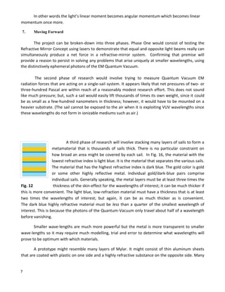 7
In other words the light’s linear moment becomes angular momentum which becomes linear
momentum once more.
7. Moving Forward
The project can be broken-down into three phases. Phase One would consist of testing the
Refractive Mirror Concept using lasers to demonstrate that equal and opposite light beams really can
simultaneously produce a net force in a refractive-mirror system. Confirming that premise will
provide a reason to persist in solving any problems that arise uniquely at smaller wavelengths, using
the distinctively ephemeral photons of the EM Quantum Vacuum.
The second phase of research would involve trying to measure Quantum Vacuum EM
radiation forces that are acting on a single-sail system. It appears likely that net pressures of two- or
three-hundred Pascal are within reach of a reasonably modest research effort. This does not sound
like much pressure; but, such a sail would easily lift thousands of times its own weight, since it could
be as small as a few-hundred nanometers in thickness; however, it would have to be mounted on a
heavier substrate. (The sail cannot be exposed to the air when it is exploiting VUV wavelengths since
these wavelengths do not form in ionizable mediums such as air.)
A third phase of research will involve stacking many layers of sails to form a
metamaterial that is thousands of sails thick. There is no particular constraint on
how broad an area might be covered by each sail. In Fig. 16, the material with the
lowest refractive index is light blue. It is the material that separates the various sails.
The material that has the highest refractive index is dark blue. The gold color is gold
or some other highly reflective metal. Individual gold/dark-blue pairs comprise
individual sails. Generally speaking, the metal layers must be at least three times the
Fig. 12 thickness of the skin-effect for the wavelengths of interest; it can be much thicker if
this is more convenient. The light blue, low-refraction material must have a thickness that is at least
two times the wavelengths of interest; but again, it can be as much thicker as is convenient.
The dark blue highly refractive material must be less than a quarter of the smallest wavelength of
interest. This is because the photons of the Quantum-Vacuum only travel about half of a wavelength
before vanishing.
Smaller wave-lengths are much more powerful but the metal is more transparent to smaller
wave-lengths so it may require much modelling, trial and error to determine what wavelengths will
prove to be optimum with which materials.
A prototype might resemble many layers of Mylar. It might consist of thin aluminum sheets
that are coated with plastic on one side and a highly refractive substance on the opposite side. Many
 