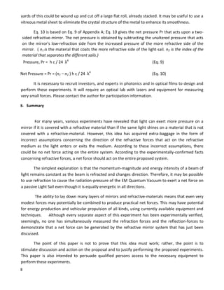 8
yards of this could be wound up and cut off a large flat roll, already stacked. It may be useful to use a
vitreous metal sheet to eliminate the crystal structure of the metal to enhance its smoothness.
Eq. 10 is based on Eq. 9 of Appendix A; Eq. 10 gives the net pressure Pr that acts upon a two-
sided refractive-mirror. The net pressure is obtained by subtracting the unaltered pressure that acts
on the mirror's low-refraction side from the increased pressure of the more refractive side of the
mirror. ( n1 is the material that coats the more refractive side of the light-sail. n2 is the index of the
material that separates the different sails.)
Pressure, Pr = h c / 24 λ4
(Eq. 9)
Net Pressure = Pr = (n1 – n2 ) h c / 24 λ4
(Eq. 10)
It is necessary to recruit investors, and experts in photonics and in optical films to design and
perform these experiments. It will require an optical lab with lasers and equipment for measuring
very small forces. Please contact the author for participation information.
8. Summary
For many years, various experiments have revealed that light can exert more pressure on a
mirror if it is covered with a refractive material than if the same light shines on a material that is not
covered with a refractive-material. However, this idea has acquired extra-baggage in the form of
incorrect assumptions concerning the direction of the refractive forces that act on the refractive
medium as the light enters or exits the medium. According to these incorrect assumptions, there
could be no net force acting on the entire system. According to the experimentally-confirmed facts
concerning refractive forces, a net force should act on the entire proposed system.
The simplest explanation is that the momentum-magnitude and energy intensity of a beam of
light remains constant as the beam is refracted and changes direction. Therefore, it may be possible
to use refraction to cause the radiation-pressure of the EM Quantum Vacuum to exert a net force on
a passive Light Sail even though it is equally energetic in all directions.
The ability to lay down many layers of mirrors and refractive-materials means that even very
modest forces may potentially be combined to produce practical net forces. This may have potential
for energy production and vehicular propulsion of all kinds, using currently available equipment and
techniques. Although every separate aspect of this experiment has been experimentally verified,
seemingly, no one has simultaneously measured the refraction forces and the reflection-forces to
demonstrate that a net force can be generated by the refractive mirror system that has just been
discussed.
The point of this paper is not to prove that this idea must work; rather, the point is to
stimulate discussion and action on the proposal and to justify performing the proposed experiments.
This paper is also intended to persuade qualified persons access to the necessary equipment to
perform these experiments.
 