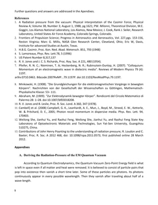 9
Further questions and answers are addressed in the Apendixes.
References
1. A Radiation pressure from the vacuum: Physical interpretation of the Casimir Force; Physical
Review A; Volume 38, Number 3; August 1, 1988, pg.1621; PW. Milonni, Theoretical Division, M.E.
Goggin, Los Alamos National Laboratory, Los Alamos, New Mexico; J. Cook, Rank J. Seiler, Research
Laboratory, United States Air Force Academy, Colorado Springs, Colorado.
2. Frontiers of Propulsion Science; Progress in Astronautics and Aeronautics, Vol. 227,pgs. 153-156,
Reston Virginia; Marc G. Millis, NASA Glen Research Center, Cleveland, Ohio; Eric W, Davis,
Institute for advanced Studies at Austin, Texas.
3. H.B.G. Casimir, Proc. Kon. Ned. Akad. Wetensch. B51, 793 (1948)
4. S. Lamoreaux, Phys. Rev. Lett.78, 5 (1996)
5. US Patent Number 8,317,137
6. R. V. Jones and J. C. S. Richards, Proc. Roy. Soc. A 221, 480 (1954).
7. Pfeifer, R. N. C.; Nieminen, T. A; Heckenberg, N. R.; Rubinsztein-Dunlop, H. (2007). "Colloquium:
Momentum of an electromagnetic wave in dielectric media". Reviews of Modern Physics 79 (4):
1197.
arXiv:0710.0461. Bibcode:2007RvMP...79.1197P. doi:10.1103/RevModPhys.79.1197.
8. Minkowski, H. (1908). "Die Grundgleichungen für die elektromagnetischen Vorgänge in bewegten
Körpern". Nachrichten von der Gesellschaft der Wissenschaften zu Göttingen, Mathematisch-
Physikalische Klasse: 53– 111.
9. Abraham, M. (1909). "Zur Elektrodynamik bewegter Körper". Rendiconti del Circolo Matematico di
Palermo 28: 1–28. doi:10.1007/bf03018208.
10. R. V. Jones and B. Leslie, Proc. R. Soc. Lond. A 360, 347 (1978).
11. Cambell] et al. (2008) Campbell, G. K., Leanhardt, A. E., Mun, J., Boyd, M., Streed, E. W., Ketterle,
W. & Pritchard, D. E., 2005; Photon recoil momentum in dispersive media. Phys. Rev. Lett. 94,
170403.
12. Weilong She, Jianhui Yu, and Raohui Feng, Weilong She, Jianhui Yu, and Raohui Feng State Key
Laboratory of Optoelectronic Materials and Technologies, Sun Yat-Sen University, Guangzhou
510275, China.
13. Contributions of John Henry Poynting to the understanding of radiation pressure; R. Loudon and C.
Baxter; Proc. R. Soc. A 2012 468, doi: 10.1098/rspa.2011.0573; first published online 28 March
2012.
Appendixes
A. Deriving the Radiation-Pressure of the EM Quantum Vacuum
According to Quantum Electrodynamics, the Quantum-Vacuum Zero-Point Energy field is what
is left in space even if all matter and heat were removed. It is believed to consist of particle-pairs that
pop into existence then vanish a short time later. Some of these particles are photons. Its photons
continuously appear in every possible wavelength. Then they vanish after traveling about half of a
wave-length.
 
