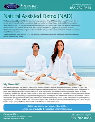 24/7 Admissions Helpline
855-782-0654
24/7 Admissions Helpline
855-782-0654
Natural Assisted Detox (NAD)
The Natural Assisted Detox (NAD) also known as Neurorestoration Detox (NTR) is an intravenous (IV) therapy that is
used to detox those suffering from addiction to drugs and/or alcohol without the use of other addictive medications.
The IV therapy utilizes a co-enzyme called Nicotinamide Adenine Dinucleotide (NAD) to saturate the brain with nutrients
at a cellular level. The nutrients directly result in the decrease of withdrawal symptoms by 50 percent or more.
The detox therapy eliminates cravings and helps expedite the natural healing process of the brain due to the non-use of
any addictive medications.
The Natural Assisted Detox lasts just 10-14 days restoring cognitive functioning and diminishing withdrawal symptoms,
fatigue, depression and anxiety.
Corporate Office:
1211 Puerta Del Sol, San Clemente CA 92673
Website: www.sovcal.com
Detox in a serene environment near the
ocean in our private & executive accommodations.
Why Choose NAD?
NAD is a natural process that does not use addictive substances to assist with the detoxification process, allowing for a quick and
efficient elimination of withdrawal cravings while expediting cellular regeneration. Other, more conventional detox options tend to
utilize medications that contain addictive substances, often exacerbating the treatment process and running the risk of merely
transferring the addiction. NAD has shown to directly result in the reduction of withdrawal symptoms by 50 percent or more with no
reported side effects, eliminating cravings and restoring cognitive health by the end of treatment. Since NAD is considered a natural
detoxifier, the therapy cleanses all addictive substances and medications lingering in one’s system, weaning the body off its physical
dependency in a fraction of the time that it would take regular detox medications. The innovative and relatively new natural therapy
has the unique quality of offering the chance to treat addiction at its source: the brain.
 