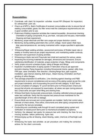 Responsibilities:
 Coordinate with client for inspection activities issued RFI (Request for inspection)
for witness/hold point etc.
 Check up of MTC’s, Batch Certificates of received consumables at site, to ensure that all
welding consumables, gases, flux filler wires meet the code/specs requirements and are
in good condition prior to use.
 Preliminary Welding inspection activities like material traceability ,dimensional checking,
Orientation of piping components, fit up, pre-heat , root pass and hot pass, intermediate
Cleaning and heat requirement.
 Monitoring proper electrode and filler wire usage and proper distortion control.
 Monitoring during welding parameters like current ,voltage, travel speed ,Heat input,
Inter pass temperature etc. are being maintained within ranges specified in applicable
WPS..
 Witnessing Repair welding activities, assessment and review of Welder repair rate on
weekly or monthly basis as per project requirement, and maintaining welder continuity.
 Inspection and supervision of piping activities.
 Witnessing on Hydro test and Pneumatic test (shell and seat test) for various valves.
 Inspecting the incoming materials for damages, dimensions and corrosions. Ensure
satisfactory identification of materials, proper protection of pipe, fittings and components.
 Verify proper size and schedule of pipe, rating of flanges and fittings.
 Inspection of prefabrication of piping spools in Fabrication shop as per approved
isometric drawing, Piping Inspection including Dimensional checks ,gasket, utility lines,
FRP pipe, valve orientation, flow direction, checking flange face ,pipe supports
installation ,pipe internal cleaning, Bolt torque , Steam tracing, Orientation and flush
grinding of orifice flanges.
 Test package preparation & verification, Line checking against drawings and P&ID
requirements to ensure completeness and accuracy of the piping system as per the code
and project standards .and incorporating the punch list with category “A & B” items.
 Ensure completion of category “A” punch list items prior to Pressure test. Check and
assure that all joints are exposed for examination; all valves are open during pressure
test, Check vents are open when filling and draining lines.
 Witness final Hydro & pneumatic pressure tests, including calibrated pressure gauges,
water test certificate .Verify that the required test pressure was maintained for the
specified length of time with no leakage.
 Ensure blinds are removed and correct gaskets are installed .Verify that control valve,
internals of check valves, Flow orifice, instruments and other piping components which
removed for the test are reinstated.
 Conducting and coordinating walk through for each completed piping system and
verification of closed punch items prior to mechanical completion acceptance.
 Verifying the released test packs for pressure test and checking the lines for any
missing activities before performing hydro test.
 Witnessing lay-up like air blowing, steam blowing, water, chemical, oil flushing& Leak
testing.
 Witnessing the hydro test activities as per procedure and making the corrective
actions for the client comments.
 