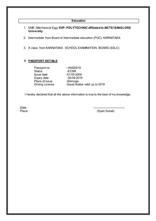 Education
1. DME (Mechanical Egg) SVP- POLYTECHNIC affiliated to AICTE/ BANGLORE
University
2. Intermediate from Board of Intermediate education (PUC), KARNATAKA
3. X class from KARNATAKA SCHOOL EXAMINATION BOARD (SSLC)
 PASSPORT DETAILS
Passport no - H4920016
Status -ECNR
Issue date -01-05-2009
Expiry date -30-04-2019
Place of issue -Shimoga
Driving License -Saudi Arabia valid up to 2019
I hereby declared that all the above information is true to the best of my knowledge.
Date: --------------------------------
Place: (Syed Suhail)
 
