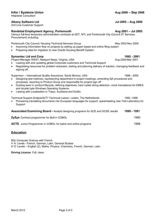Infor / Systems Union Aug 2006 – Sep 2006
Helpdesk Consultant
Albany Software Ltd Jul 2005 – Aug 2006
2nd Line Customer Support
Randstad Employment Agency, Portsmouth Aug 2001 – Jul 2005
Various full-time temporary administration contracts at ADT, NTL and Portsmouth City Council (IT Services,
Procurement) including:
Portsmouth City Council, Housing Technical Services Group May 2003-Nov 2004
• Improving information flow on projects by setting up paper based and online filing system
• Preparing data for migration to new Oracle Housing Benefit System
Symantec Ltd and Corp 1992 - 2001
Project Manager SWAT, Newport News, Virginia, USA Aug 2000-Mar 2001
• Liaising with and updating global Corporate customers and Technical Support
• Negotiating resources for problem resolution, testing and planning delivery of solution, managing feedback and
signing off.
Supervisor – International Quality Assurance, Santa Monica, USA 1998 - 2000
• Designing test matrices, representing department in project meetings, amending QA procedures and
processes, reporting to Product Group and responsible for project sign off
• Guiding team in product lifecycle, defining objectives, hard coded string detection, mock translations for EMEA
and double byte Windows Operating Systems.
• Liaising with Localisation in Tokyo, Auckland and Dublin
Technical Support Analyst/ACT! Technical Liaison, Leiden, The Netherlands 1992 -1998
• Pioneering translating documents into European languages for support, spearheading new Test Laboratory for
Support
Associated Examining Board - Analyst designing programs for GCE and GCSE results 1990 - 1991
ZySys Contract programmer for Bull in COBOL 1990
ACTS Junior Programmer in COBOL for batch and online programs 1988
Education
BSc Computer Science with French
4 ‘A’ Levels - French, German, Latin, General Studies
8 ‘O’ Levels – English (2), Maths, Physics, Chemistry, French, German, Latin
Driving Licence: Full, clean
March 2012 Page 2 of 2
 