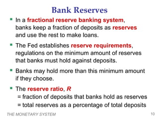 THE MONETARY SYSTEM 10
Bank Reserves
 In a fractional reserve banking system,
banks keep a fraction of deposits as reserves
and use the rest to make loans.
 The Fed establishes reserve requirements,
regulations on the minimum amount of reserves
that banks must hold against deposits.
 Banks may hold more than this minimum amount
if they choose.
 The reserve ratio, R
= fraction of deposits that banks hold as reserves
= total reserves as a percentage of total deposits
 