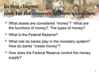 In this chapter,In this chapter,
look for the answers to these questions:look for the answers to these questions:
 What assets are considered “money”? What are
the functions of money? The types of money?
 What is the Federal Reserve?
 What role do banks play in the monetary system?
How do banks “create money”?
 How does the Federal Reserve control the money
supply?
2
 