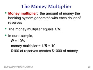 THE MONETARY SYSTEM 20
The Money Multiplier
 Money multiplier: the amount of money the
banking system generates with each dollar of
reserves
 The money multiplier equals 1/R.
 In our example,
R = 10%
money multiplier = 1/R = 10
$100 of reserves creates $1000 of money
 