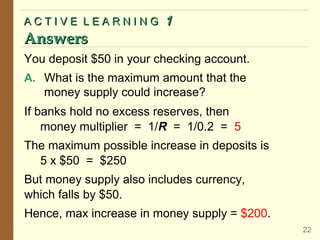 A C T I V E L E A R N I N GA C T I V E L E A R N I N G 11
AnswersAnswers
22
If banks hold no excess reserves, then
money multiplier = 1/R = 1/0.2 = 5
The maximum possible increase in deposits is
5 x $50 = $250
But money supply also includes currency,
which falls by $50.
Hence, max increase in money supply = $200.
You deposit $50 in your checking account.
A. What is the maximum amount that the
money supply could increase?
 