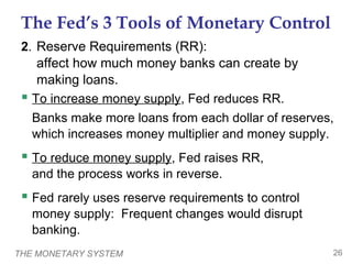 THE MONETARY SYSTEM 26
The Fed’s 3 Tools of Monetary Control
2. Reserve Requirements (RR):
affect how much money banks can create by
making loans.
 To increase money supply, Fed reduces RR.
Banks make more loans from each dollar of reserves,
which increases money multiplier and money supply.
 To reduce money supply, Fed raises RR,
and the process works in reverse.
 Fed rarely uses reserve requirements to control
money supply: Frequent changes would disrupt
banking.
 