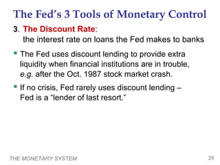 THE MONETARY SYSTEM 28
The Fed’s 3 Tools of Monetary Control
3. The Discount Rate:
the interest rate on loans the Fed makes to banks
 The Fed uses discount lending to provide extra
liquidity when financial institutions are in trouble,
e.g. after the Oct. 1987 stock market crash.
 If no crisis, Fed rarely uses discount lending –
Fed is a “lender of last resort.”
 