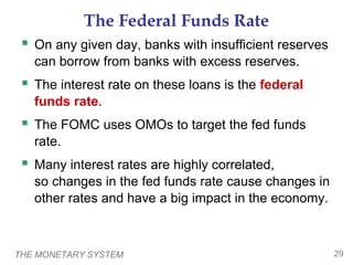 THE MONETARY SYSTEM 29
The Federal Funds Rate
 On any given day, banks with insufficient reserves
can borrow from banks with excess reserves.
 The interest rate on these loans is the federal
funds rate.
 The FOMC uses OMOs to target the fed funds
rate.
 Many interest rates are highly correlated,
so changes in the fed funds rate cause changes in
other rates and have a big impact in the economy.
 