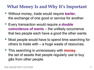 THE MONETARY SYSTEM 3
What Money Is and Why It’s Important
 Without money, trade would require barter,
the exchange of one good or service for another.
 Every transaction would require a double
coincidence of wants – the unlikely occurrence
that two people each have a good the other wants.
 Most people would have to spend time searching for
others to trade with – a huge waste of resources.
 This searching is unnecessary with money,
the set of assets that people regularly use to buy
g&s from other people.
 