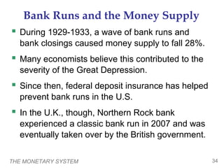 THE MONETARY SYSTEM 34
Bank Runs and the Money Supply
 During 1929-1933, a wave of bank runs and
bank closings caused money supply to fall 28%.
 Many economists believe this contributed to the
severity of the Great Depression.
 Since then, federal deposit insurance has helped
prevent bank runs in the U.S.
 In the U.K., though, Northern Rock bank
experienced a classic bank run in 2007 and was
eventually taken over by the British government.
 
