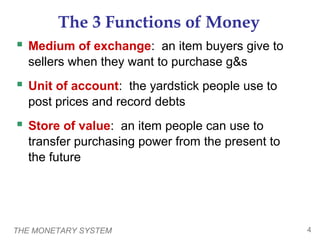 THE MONETARY SYSTEM 4
The 3 Functions of Money
 Medium of exchange: an item buyers give to
sellers when they want to purchase g&s
 Unit of account: the yardstick people use to
post prices and record debts
 Store of value: an item people can use to
transfer purchasing power from the present to
the future
 
