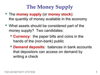 THE MONETARY SYSTEM 6
The Money Supply
 The money supply (or money stock):
the quantity of money available in the economy
 What assets should be considered part of the
money supply? Two candidates:
 Currency: the paper bills and coins in the
hands of the (non-bank) public
 Demand deposits: balances in bank accounts
that depositors can access on demand by
writing a check
 