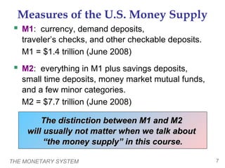 THE MONETARY SYSTEM 7
Measures of the U.S. Money Supply
 M1: currency, demand deposits,
traveler’s checks, and other checkable deposits.
M1 = $1.4 trillion (June 2008)
 M2: everything in M1 plus savings deposits,
small time deposits, money market mutual funds,
and a few minor categories.
M2 = $7.7 trillion (June 2008)
The distinction between M1 and M2The distinction between M1 and M2
will usually not matter when we talk aboutwill usually not matter when we talk about
“the money supply” in this course.“the money supply” in this course.
 
