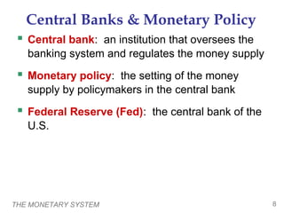 THE MONETARY SYSTEM 8
Central Banks & Monetary Policy
 Central bank: an institution that oversees the
banking system and regulates the money supply
 Monetary policy: the setting of the money
supply by policymakers in the central bank
 Federal Reserve (Fed): the central bank of the
U.S.
 