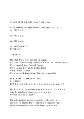 124 CHAPTER 4 Hellenistic Civilization
CHRONOLOGY: THE WORLD OF THE CELTS
ca. 750 B.c.E.
ca. 450 B.c.E.
ca. 400 B.c.E.
ca. 390-386 B.C.E.
279 B.C.E.
270s B.c.E.
Hallstatt Celts start settling in Europe
La Tene Celts develop centers in Rhine and Danube valleys
Celts expand from Central Europe
Celts invade Italy and plunder Rome
Celts invade Greece
Celts establish kingdom of Galatia in Anatolia
HELLENISTIC SOCIETY AND
CULTURE
B W h a t were the d i s t i n g u i s h i n g features o f
H e l l e n i s t i c society a n d c u l t u r e , a n d w h a t
was the result o f encounters b e t w e e n
Greeks a n d non-Greeks?
Chronic warfare among monarchs made p o l i t i -
cal u n i t y among the Hellenist ic k ingdoms impos-
sible. Nevertheless, the social inst i tut ions and
 
