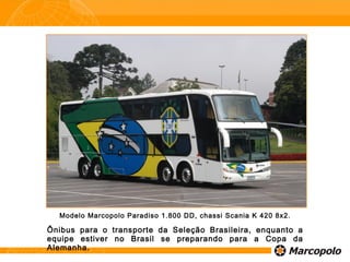 Modelo Marcopolo Paradiso 1.800 DD, chassi Scania K 420 8x2.
Ônibus para o transporte da Seleção Brasileira, enquanto a
equipe estiver no Brasil se preparando para a Copa da
Alemanha.
 