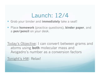 Launch: 12/4
  Grab your binder and immediately take a seat!
  Place homework (practice questions), binder paper, and
  a pen/pencil on your desk.



Today’s Objective: I can convert between grams and
  atoms using both molecular mass and
  Avogadro’s number as a conversion factors
Tonight’s HW: Relax!
 