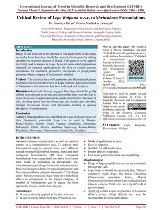 International Journal of Trend in Scientific Research and Development (IJTSRD)
Volume 7 Issue 5, September-October 2023 Available Online: www.ijtsrd.com e-ISSN: 2456 – 6470
@ IJTSRD | Unique Paper ID – IJTSRD60016 | Volume – 7 | Issue – 5 | Sep-Oct 2023 Page 893
Critical Review of Lepa Kalpana w.s.r. to Shvitrahara Formulations
Dr. Sandhya Barad1, Pravin Madhukar Jawanjal2
1
Assistant Professor, Department of Rasashastra and Bhaishajya Kalpana,
Noble Ayurved College and Research Institute, Junagadh, Gujarat, India
2
Associate Professor, Department of Rasa Shastra and Bhaishajya Kalpana,
Bhargava Ayurveda College, Dahemi, Gujarat, India
ABSTRACT
Introduction
Drugs in wet form are to be crushed to fine paste form. If the drugs
are in dry form then they should be converted in to paste by adding
specified in required amount of liquid. This paste is to be applied
externally and is known as Lepa. Lepa are semi-solid preparations
intended for external application to the skin or certain mucous
membranes for emollient, protective, therapeutic or prophylactic
purposes where a degree of occlusion is desired.
Method - The classical texts of Rasashastra and BhaishajyaKalpana
has been reviewed for the review of Lepa Kalpana. Special reference
of Shvitrahara formulations has been collected and analyzed.
Discussion-Ayurvedic therapy suggests that Lepa should be gently
rubbed in an upward or reverse direction of the hairs over the skin to
make the action of application more quick and effective. Because of
this, the drug enters into the Romakupa and further gets absorbed
through Swedavahi Srotas and Siramukha leading to quicker
absorption of medicament.
Conclusion
Acharya Sharangadhara has classified the Lepa Kalpana based on
their therapeutic potentials. Lepa can be used in Shopha,
Daha,Visarpa, Dustha Vrana Vyanga, Arunshika, Darunaka,
Indralupta, Palita, Shvitra, Siddhma, Netraroga, Kandu-Dadru,
VataRakta, Shiroroga, Udarashula, GandaGala, Gradhasi.
How to cite this paper: Dr. Sandhya
Barad | Pravin Madhukar Jawanjal
"Critical Review of Lepa Kalpana w.s.r.
to Shvitrahara Formulations" Published
in International
Journal of Trend in
Scientific Research
and Development
(ijtsrd), ISSN:
2456-6470,
Volume-7 | Issue-5,
October 2023,
pp.893-902, URL:
www.ijtsrd.com/papers/ijtsrd60016.pdf
Copyright © 2023 by author (s) and
International Journal of Trend in
Scientific Research and Development
Journal. This is an
Open Access article
distributed under the
terms of the Creative Commons
Attribution License (CC BY 4.0)
(http://creativecommons.org/licenses/by/4.0)
KEYWORDS: Lepa, Kalpana,
Shvitrahara, Vitiligo
INTRODUCTION
Ayurveda focuses on preventive as well as curative
aspects in a comprehensive way. To achieve their
fundamental aspects; ancient seers used different
natural resources like herbal, mineral, metal and their
compound formulations. All these compound
formulations were categorized into three based upon
their mode of utilization in therapeutics viz.
Antahparimarjana (drugs for internal administration),
Bahirparimarjana (drugs for topical application) and
Shastrapranidhana (surgical treatment).1
The drugs
under Bahirparimarjana have their own beneficial
effects in comparison to the former category. A
number of formulations can be traced out from
Ayurvedic classics under this category.
Advantages:
 It can be directly applied at the site of action.
 It can be easily removed if any irritation exists
 Mode of application is easy.
 Easy to dispense.
 Suitable for self-medication.
 Instant effect is expected.
 Can avoid gastro-intestinal incompatibility.
Disadvantages:
 Drugs of larger particle size are not easy to absorb
through the skin.
 Lepa material should be extremely fine. That are
extremely tough drugs like Rakta Chandana
(Pterocarpus santalinus Linn.), Shweta
Chandana (Santalum album Linn.), Khadira Bark
(Acacia catechu Willd.) etc. are very difficult to
get powdered.
 Applying certain Lepas in presence of Gomutra
(Cow’s urine), Kanji (Gruel) etc. may be
inconvenient to some individuals.
IJTSRD60016
 