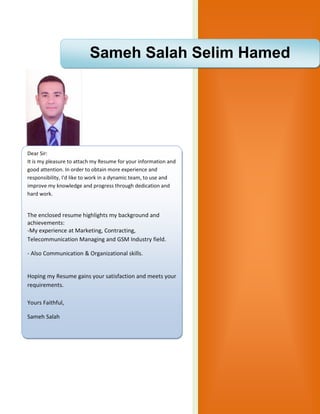 2016
Sameh Salah Selim Hamed
Dear Sir:
It is my pleasure to attach my Resume for your information and
good attention. In order to obtain more experience and
responsibility, I'd like to work in a dynamic team, to use and
improve my knowledge and progress through dedication and
hard work.
The enclosed resume highlights my background and
achievements:
-My experience at Marketing, Contracting,
Telecommunication Managing and GSM Industry field.
- Also Communication & Organizational skills.
Hoping my Resume gains your satisfaction and meets your
requirements.
Yours Faithful,
Sameh Salah
 