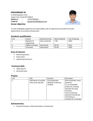 MOHANBABU M
4, Kolathupalayam, (Po),
Unjalur (via), Erode (DT)-638152.
Mobile no : +918973406603.
E-Mail ID : babube1631995@gmail.com
Career objective:
To seek challenging assignment and responsibility, with an opportunity for growth and career
advancement as successful achievements.
Academic qualification:
S.no Course Board/university Marks obtained Year of passing
1. Bachelor of
engineering
Anna university 7.40 2016
2. Higher secondary State board 90.5% 2012
3. secondary State board 92.4% 2010
Area of interest:
 Machining process.
 Power plant.
 Engineering mechanics.
Technical skills:
 CREO (basics).
 Microsoft word.
Project:
S.no Title Duration Description
1. Fabrication of multiple
relay screw operator.
From November
20/2015 to February
15/2016
(Semi-automatic screw
operator).
It is an embedded
project for screwing
operation by using
proximity
sensors.(reducing
operation time period
and finding co-
ordinates for screwing)
Achievements:
 Secured first place in SSLC Examination in School level.
 