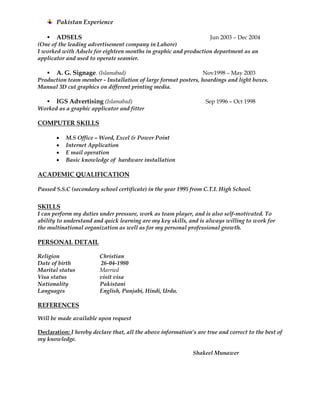 Pakistan Experience
 ADSELS Jun 2003 – Dec 2004
(One of the leading advertisement company in Lahore)
I worked with Adsels for eighteen months in graphic and production department as an
applicator and used to operate seamier.
 A. G. Signage. (Islamabad) Nov1998 – May 2003
Production team member - Installation of large format posters, hoardings and light boxes.
Manual 3D cut graphics on different printing media.
 IGS Advertising (Islamabad) Sep 1996 – Oct 1998
Worked as a graphic applicator and fitter
COMPUTER SKILLS
 M.S Office – Word, Excel & Power Point
 Internet Application
 E mail operation
 Basic knowledge of hardware installation
ACADEMIC QUALIFICATION
Passed S.S.C (secondary school certificate) in the year 1995 from C.T.I. High School.
SKILLS
I can perform my duties under pressure, work as team player, and is also self-motivated. To
ability to understand and quick learning are my key skills, and is always willing to work for
the multinational organization as well as for my personal professional growth.
PERSONAL DETAIL
Religion Christian
Date of birth 26-04-1980
Marital status Married
Visa status visit visa
Nationality Pakistani
Languages English, Punjabi, Hindi, Urdu.
REFERENCES
Will be made available upon request
Declaration: I hereby declare that, all the above information’s are true and correct to the best of
my knowledge.
Shakeel Munawer
 