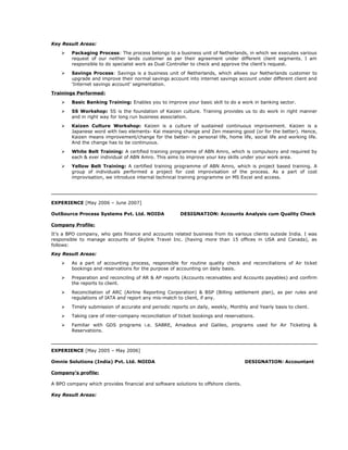 Key Result Areas:
 Packaging Process: The process belongs to a business unit of Netherlands, in which we executes various
request of our neither lands customer as per their agreement under different client segments. I am
responsible to do specialist work as Dual Controller to check and approve the client’s request.
 Savings Process: Savings is a business unit of Netherlands, which allows our Netherlands customer to
upgrade and improve their normal savings account into internet savings account under different client and
‘Internet savings account’ segmentation.
Trainings Performed:
 Basic Banking Training: Enables you to improve your basic skill to do a work in banking sector.
 5S Workshop: 5S is the foundation of Kaizen culture. Training provides us to do work in right manner
and in right way for long run business association.
 Kaizen Culture Workshop: Kaizen is a culture of sustained continuous improvement. Kaizen is a
Japanese word with two elements- Kai meaning change and Zen meaning good (or for the better). Hence,
Kaizen means improvement/change for the better- in personal life, home life, social life and working life.
And the change has to be continuous.
 White Belt Training: A certified training programme of ABN Amro, which is compulsory and required by
each & ever individual of ABN Amro. This aims to improve your key skills under your work area.
 Yellow Belt Training: A certified training programme of ABN Amro, which is project based training. A
group of individuals performed a project for cost improvisation of the process. As a part of cost
improvisation, we introduce internal technical training programme on MS Excel and access.
EXPERIENCE [May 2006 – June 2007]
OutSource Process Systems Pvt. Ltd. NOIDA DESIGNATION: Accounts Analysis cum Quality Check
Company Profile:
It’s a BPO company, who gets finance and accounts related business from its various clients outside India. I was
responsible to manage accounts of Skylink Travel Inc. (having more than 15 offices in USA and Canada), as
follows:
Key Result Areas:
 As a part of accounting process, responsible for routine quality check and reconciliations of Air ticket
bookings and reservations for the purpose of accounting on daily basis.
 Preparation and reconciling of AR & AP reports (Accounts receivables and Accounts payables) and confirm
the reports to client.
 Reconciliation of ARC (Airline Reporting Corporation) & BSP (Billing settlement plan), as per rules and
regulations of IATA and report any mis-match to client, if any.
 Timely submission of accurate and periodic reports on daily, weekly, Monthly and Yearly basis to client.
 Taking care of inter-company reconciliation of ticket bookings and reservations.
 Familiar with GDS programs i.e. SABRE, Amadeus and Galileo, programs used for Air Ticketing &
Reservations.
EXPERIENCE [May 2005 – May 2006]
Omnie Solutions (India) Pvt. Ltd. NOIDA DESIGNATION: Accountant
Company’s profile:
A BPO company which provides financial and software solutions to offshore clients.
Key Result Areas:
 