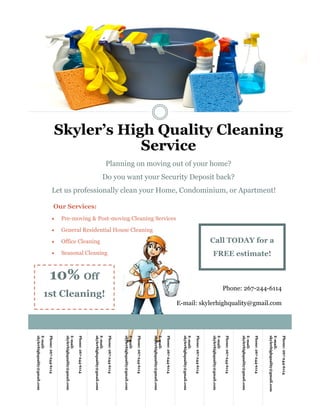 Phone: 267-244-6114
E-mail: skylerhighquality@gmail.com
Phone:267-244-6114
E-mail:
skylerhighquality@gmail.com
Phone:267-244-6114
E-mail:
skylerhighquality@gmail.com
Phone:267-244-6114
E-mail:
skylerhighquality@gmail.com
Phone:267-244-6114
E-mail:
skylerhighquality@gmail.com
Phone:267-244-6114
E-mail:
skylerhighquality@gmail.com
Phone:267-244-6114
E-mail:
skylerhighquality@gmail.com
Phone:267-244-6114
E-mail:
skylerhighquality@gmail.com
Phone:267-244-6114
E-mail:
skylerhighquality@gmail.com
Phone:267-244-6114
E-mail:
skylerhighquality@gmail.com
Skyler’s High Quality Cleaning
Service
Planning on moving out of your home?
Do you want your Security Deposit back?
Let us professionally clean your Home, Condominium, or Apartment!
Our Services:
 Pre-moving & Post-moving Cleaning Services
 General Residential House Cleaning
 Office Cleaning
 Seasonal Cleaning
Call TODAY for a
FREE estimate!
10% Off
1st Cleaning!
 