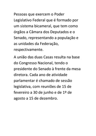 Pessoas que exercem o Poder
Legislativo Federal que é formado por
um sistema bicameral, que tem como
órgãos a Câmara dos Deputados e o
Senado, representando a população e
as unidades da Federação,
respectivamente.
A união das duas Casas resulta na base
do Congresso Nacional, tendo o
presidente do Senado à frente da mesa
diretora. Cada ano de atividade
parlamentar é chamado de sessão
legislativa, com reuniões de 15 de
fevereiro a 30 de junho e de 1º de
agosto a 15 de dezembro.
 