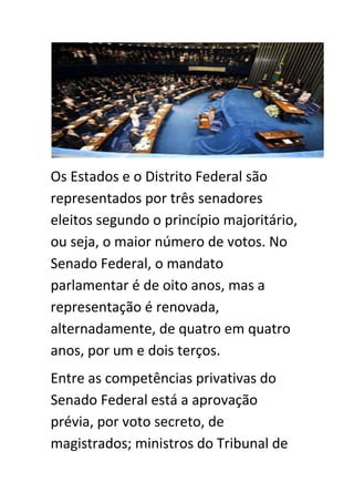 Os Estados e o Distrito Federal são
representados por três senadores
eleitos segundo o princípio majoritário,
ou seja, o maior número de votos. No
Senado Federal, o mandato
parlamentar é de oito anos, mas a
representação é renovada,
alternadamente, de quatro em quatro
anos, por um e dois terços.
Entre as competências privativas do
Senado Federal está a aprovação
prévia, por voto secreto, de
magistrados; ministros do Tribunal de
 