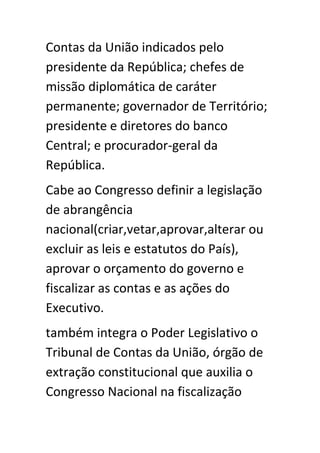 Contas da União indicados pelo
presidente da República; chefes de
missão diplomática de caráter
permanente; governador de Território;
presidente e diretores do banco
Central; e procurador-geral da
República.
Cabe ao Congresso definir a legislação
de abrangência
nacional(criar,vetar,aprovar,alterar ou
excluir as leis e estatutos do País),
aprovar o orçamento do governo e
fiscalizar as contas e as ações do
Executivo.
também integra o Poder Legislativo o
Tribunal de Contas da União, órgão de
extração constitucional que auxilia o
Congresso Nacional na fiscalização
 