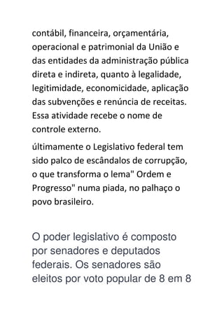 contábil, financeira, orçamentária,
operacional e patrimonial da União e
das entidades da administração pública
direta e indireta, quanto à legalidade,
legitimidade, economicidade, aplicação
das subvenções e renúncia de receitas.
Essa atividade recebe o nome de
controle externo.
últimamente o Legislativo federal tem
sido palco de escândalos de corrupção,
o que transforma o lema" Ordem e
Progresso" numa piada, no palhaço o
povo brasileiro.
O poder legislativo é composto
por senadores e deputados
federais. Os senadores são
eleitos por voto popular de 8 em 8
 