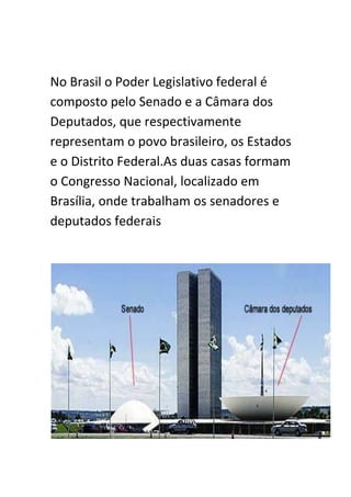 No Brasil o Poder Legislativo federal é
composto pelo Senado e a Câmara dos
Deputados, que respectivamente
representam o povo brasileiro, os Estados
e o Distrito Federal.As duas casas formam
o Congresso Nacional, localizado em
Brasília, onde trabalham os senadores e
deputados federais
 