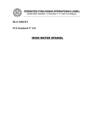 FEDERATION CYNOLOGIQUE INTERNATIONALE (AISBL)
SECRETARIAT GENERAL: 13, Place Albert 1er B – 6530 Thuin (Belgique)
______________________________________________________________________________
08.11.2002/EN
FCI-Standard N° 124
IRISH WATER SPANIEL
 