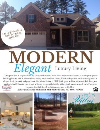 MODERNLuxury LivingElegant
124 Golf View Bend
Elgin SC 29045
$369,900
2750 square feet of elegance built by 2015 Builder of the Year. From interior trim features to the highest quality
Bosch appliances, this is a home where luxury meets southern charm. Warm and spacious, the kitchen opens to an
elegant breakfast nook and great room. For a limited time, a FREE brick patio and fire pit is included. Take your
weekends back! Exterior care is part of the service provided at the Villas, which means no yard work. First year
membership club dues & initiation dues paid by Builder.
Home Marketed by Sheila Bell, ERA Wilder Realty, INC- 803-446-9081
Stock Photo
 