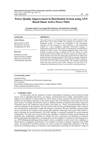 International Journal of Power Electronics and Drive System (IJPEDS)
Vol. 5, No. 4, April 2015, pp. 568~575
ISSN: 2088-8694  568
Journal homepage: http://iaesjournal.com/online/index.php/IJPEDS
Power Quality Improvement in Distribution System using ANN
Based Shunt Active Power Filter
Jarupula Somlal, Venu Gopala Rao.Mannam, Narsimha Rao.Vutlapalli
Departement of Electrical and Electronics Engineering, K L University, Guntur, INDIA
Article Info ABSTRACT
Article history:
Received Jun 4, 2014
Revised Nov 29, 2014
Accepted Dec 20, 2014
This paper focuses on an Artificial Neural Network (ANN) controller based
Shunt Active Power Filter (SAPF) for mitigating the harmonics of the
distribution system. To increase the performance of the conventional
controller and take advantage of smart controllers, a feed forward-type
(trained by a back propagation algorithm) ANN-based technique is
implemented in shunt active power filters for producing the controlled pulses
required for IGBT inverter. The proposed approach mainly work on the
principle of capacitor energy to maintain the DC link voltage of a shunt
connected filter and thus reduces the transient response time when there is
abrupt variation in the load. The entire power system block set model of the
proposed scheme has been developed in MATLAB environment. Simulations
are carried out by using MATLAB, it is noticed that the %THD is reduced to
2.27% from 29.71% by ANN controlled filter. The simulated experimental
results also show that the novel control method is not only easy to be
computed and implemented, but also very successful in reducing harmonics.
Keyword:
Distribution system
Nueral network controller
Shunt active power filter
Total harmonic distortion
Copyright © 2015 Institute of Advanced Engineering and Science.
All rights reserved.
Corresponding Author:
Jarupula Somlal,
Departement of Electrical and Electronics Engineering,
K L University,
Green Fields, Vaddeswaram, Guntur District, Andhra Pradesh, INDIA.
Email: jarupulasomu@kluniversity.in
1. INTRODUCTION
In recent years with the expansion of power semiconductor technology, power electronics based
devices such as adjustable-speed drives, arc furnace, switched-mode power supply, uninterruptible power
supply etc are employed in various fields [1], [5]-[7]. Some of these converters not only increase reactive
currents, but also produce harmonics in the source current. Due to the harmonics, there many losses in the
power system. To mitigate the harmonics, there are different solutions are proposed and used by researchers
in literature such as line conditioners, passive filters, active filter, etc., Firstly, conventional passive filter are
used for elimination of the harmonics; but these passive filter having some disadvantages; such as large in
size ,fixed harmonic compensation, weight and resonance occurrence. The above drawbacks of passive filter
can be overcome by the concept of active power filter approach. Shunt-type active power filter (SAPF) is
used to eliminate the current harmonics. The SAPF topology is connected in parallel for current harmonic
compensation. The shunt active power filter has the capability to maintain the mains current balanced and
sinusoidal after compensation regardless of whether the load is non-linear and unbalanced or balanced.
Recent technological developments of switching devices and availability of inexpensive controlling devices,
e.g., DSP-field-programmable-gate-array-centered system, accomplish an active power line conditioner, a
natural option to compensate for harmonics. The controller is the heart or primary component of the SAPF
system. Conventional PI and PID controllers are used to extract the fundamental component of the load
current thus facilitating reduction of harmonics and simultaneously controlling dc-side capacitor voltage of
 